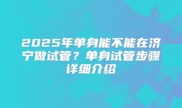 2025年单身能不能在济宁做试管?单身试管步骤详细介绍
