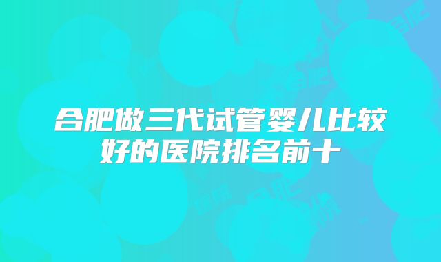 合肥做三代试管婴儿比较好的医院排名前十