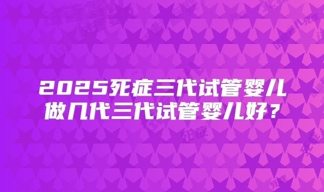 2025死症三代试管婴儿做几代三代试管婴儿好？