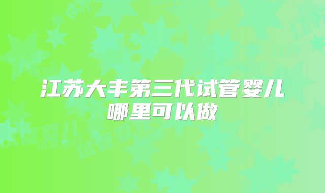 江苏大丰第三代试管婴儿哪里可以做