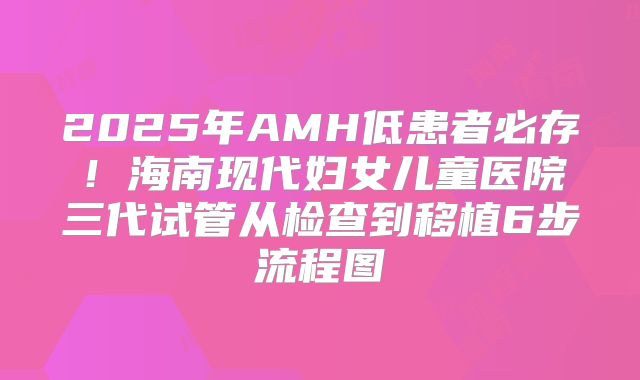 2025年AMH低患者必存！海南现代妇女儿童医院三代试管从检查到移植6步流程图