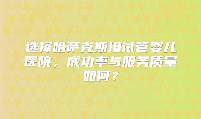 选择哈萨克斯坦试管婴儿医院，成功率与服务质量如何？