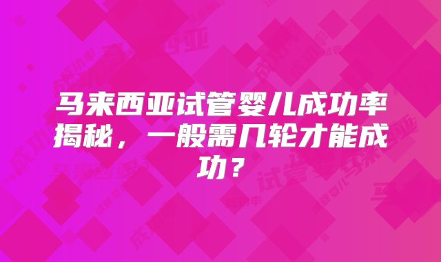 马来西亚试管婴儿成功率揭秘，一般需几轮才能成功？