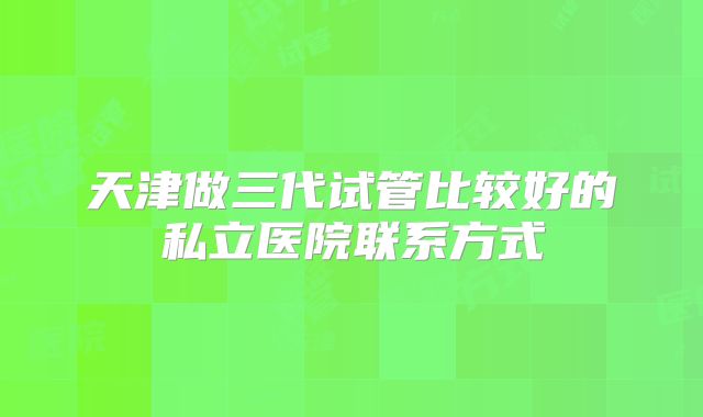 天津做三代试管比较好的私立医院联系方式