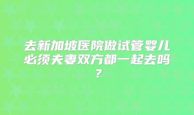 去新加坡医院做试管婴儿必须夫妻双方都一起去吗？