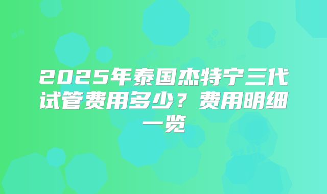 2025年泰国杰特宁三代试管费用多少？费用明细一览
