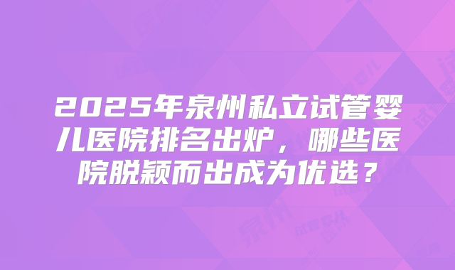2025年泉州私立试管婴儿医院排名出炉，哪些医院脱颖而出成为优选？