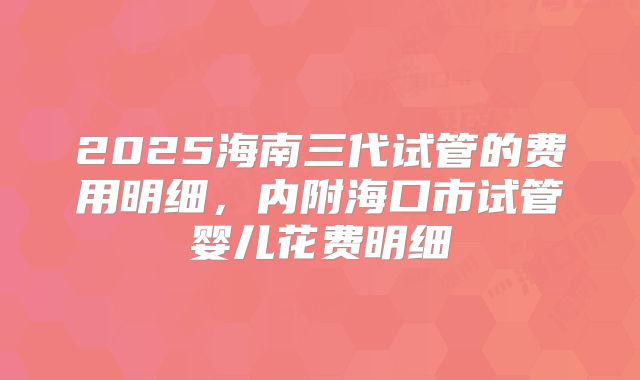 2025海南三代试管的费用明细，内附海口市试管婴儿花费明细