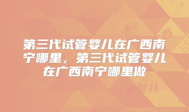第三代试管婴儿在广西南宁哪里，第三代试管婴儿在广西南宁哪里做
