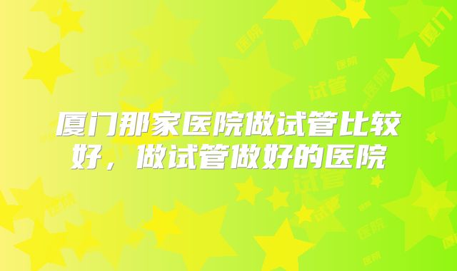 厦门那家医院做试管比较好,做试管做好的医院