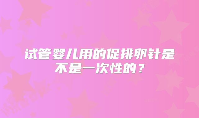 试管婴儿用的促排卵针是不是一次性的?