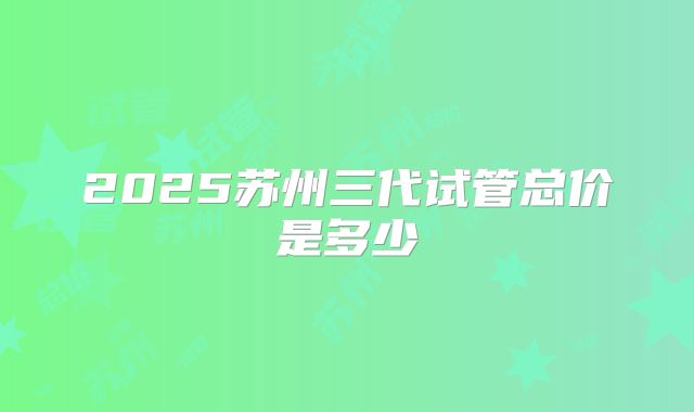 2025苏州三代试管总价是多少