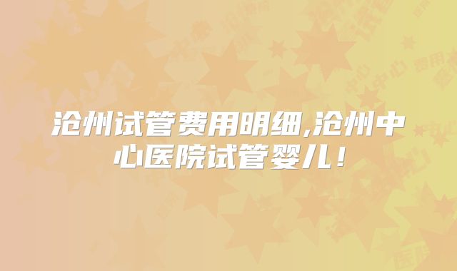 沧州试管费用明细,沧州中心医院试管婴儿!