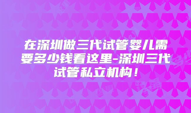 在深圳做三代试管婴儿需要多少钱看这里-深圳三代试管私立机构！