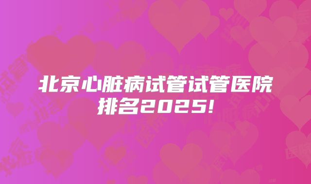 北京心脏病试管试管医院排名2025!