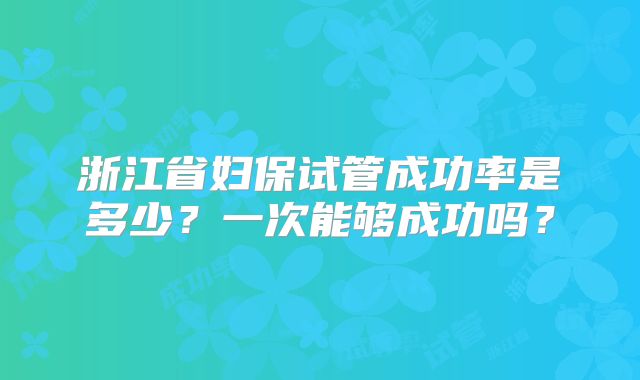 浙江省妇保试管成功率是多少?一次能够成功吗?