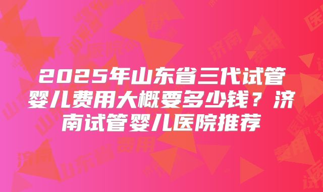 2025年山东省三代试管婴儿费用大概要多少钱?济南试管婴儿医院推荐