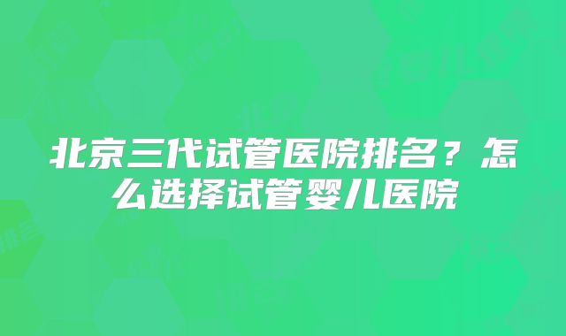 北京三代试管医院排名？怎么选择试管婴儿医院