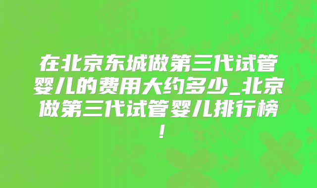在北京东城做第三代试管婴儿的费用大约多少_北京做第三代试管婴儿排行榜！