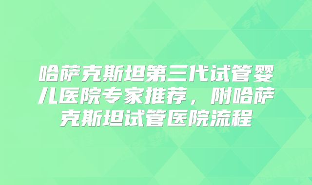 哈萨克斯坦第三代试管婴儿医院专家推荐，附哈萨克斯坦试管医院流程