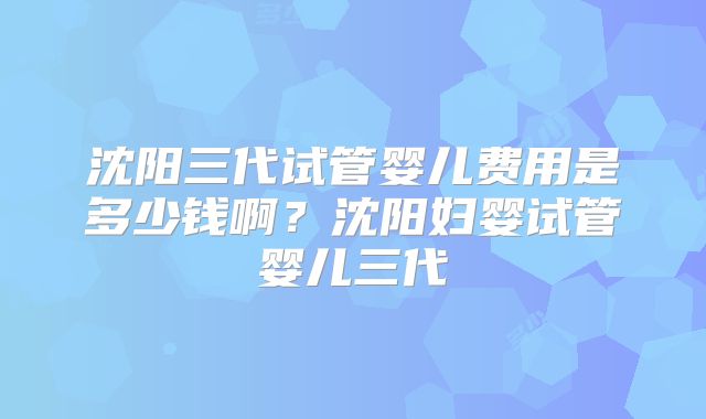 沈阳三代试管婴儿费用是多少钱啊?沈阳妇婴试管婴儿三代