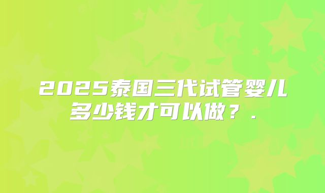 2025泰国三代试管婴儿多少钱才可以做?.