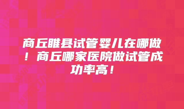 商丘睢县试管婴儿在哪做！商丘哪家医院做试管成功率高！