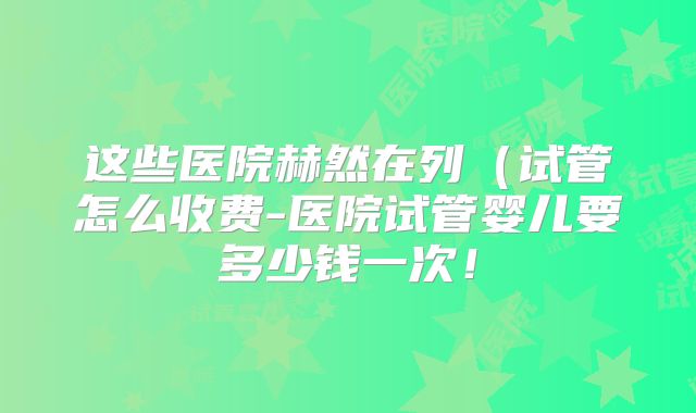 这些医院赫然在列(试管怎么收费-医院试管婴儿要多少钱一次!
