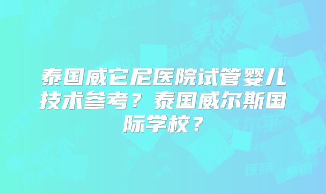 泰国威它尼医院试管婴儿技术参考?泰国威尔斯国际学校?