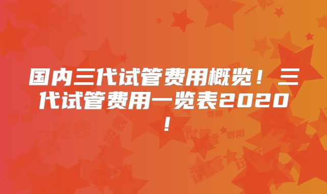 国内三代试管费用概览！三代试管费用一览表2020！