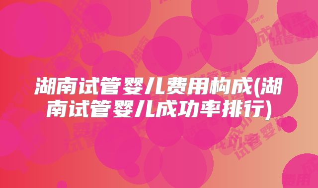 湖南试管婴儿费用构成(湖南试管婴儿成功率排行)