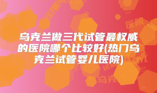 乌克兰做三代试管最权威的医院哪个比较好(热门乌克兰试管婴儿医院)