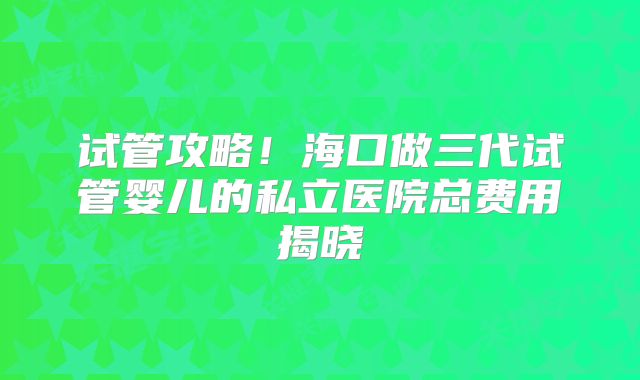 试管攻略！海口做三代试管婴儿的私立医院总费用揭晓