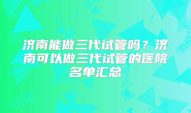 济南能做三代试管吗？济南可以做三代试管的医院名单汇总