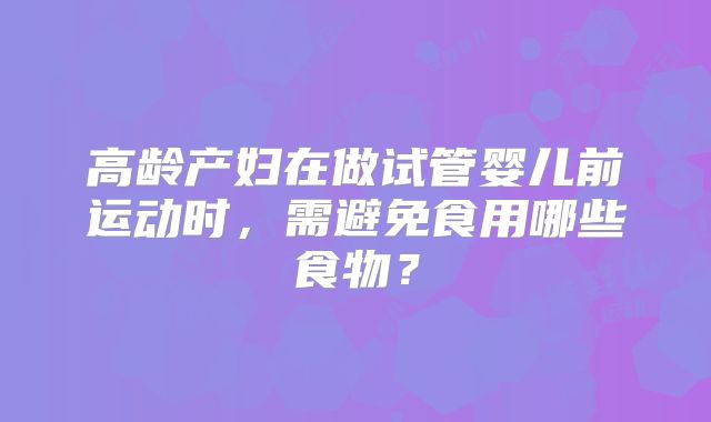 高龄产妇在做试管婴儿前运动时，需避免食用哪些食物？