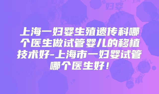 上海一妇婴生殖遗传科哪个医生做试管婴儿的移植技术好-上海市一妇婴试管哪个医生好！