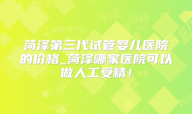 菏泽第三代试管婴儿医院的价格_菏泽哪家医院可以做人工受精！