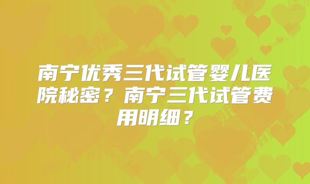 南宁优秀三代试管婴儿医院秘密？南宁三代试管费用明细？