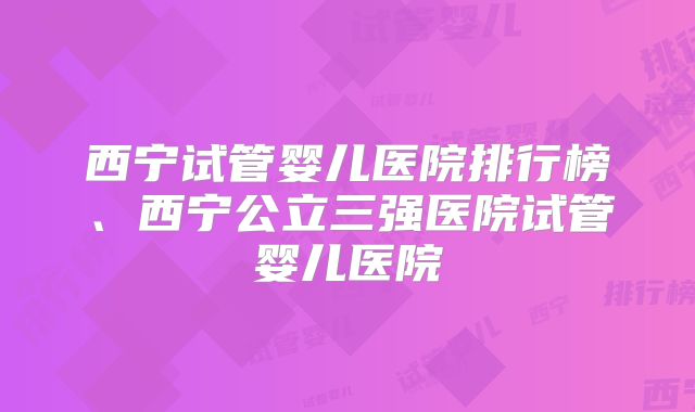 西宁试管婴儿医院排行榜、西宁公立三强医院试管婴儿医院