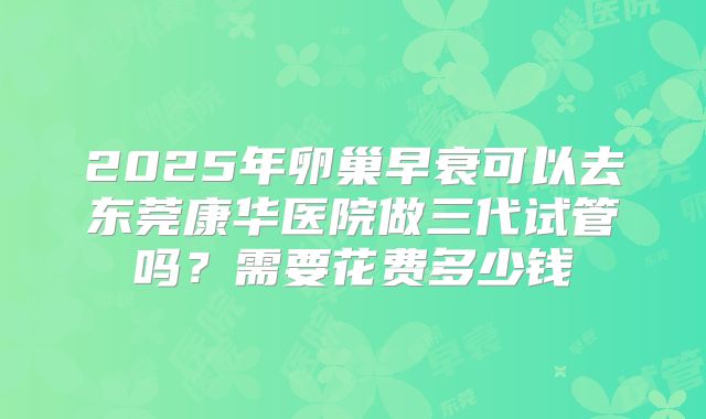 2025年卵巢早衰可以去东莞康华医院做三代试管吗？需要花费多少钱
