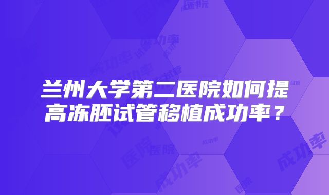 兰州大学第二医院如何提高冻胚试管移植成功率?