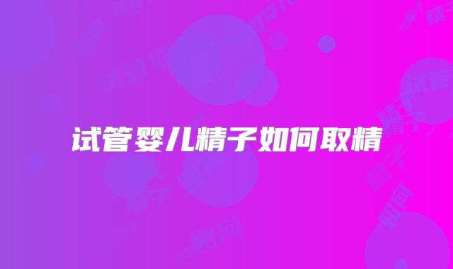 试管婴儿精子如何取精