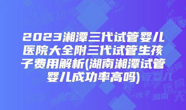 2023湘潭三代试管婴儿医院大全附三代试管生孩子费用解析(湖南湘潭试管婴儿成功率高吗)