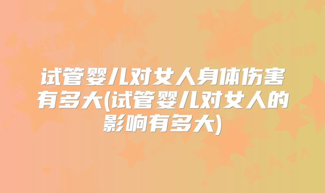 试管婴儿对女人身体伤害有多大(试管婴儿对女人的影响有多大)