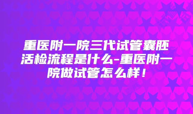 重医附一院三代试管囊胚活检流程是什么-重医附一院做试管怎么样!