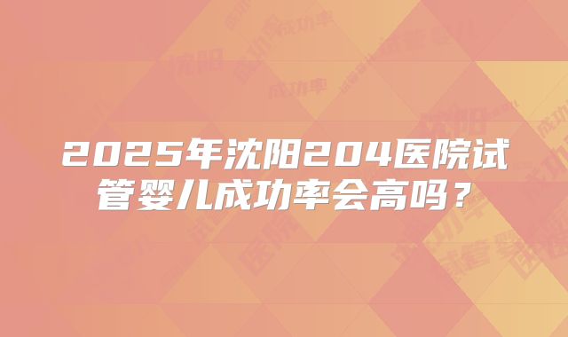 2025年沈阳204医院试管婴儿成功率会高吗？