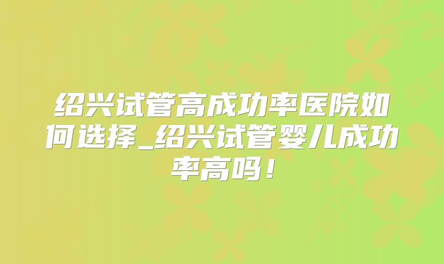 绍兴试管高成功率医院如何选择_绍兴试管婴儿成功率高吗！