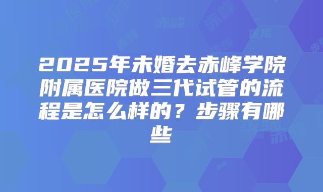 2025年未婚去赤峰学院附属医院做三代试管的流程是怎么样的?步骤有哪些