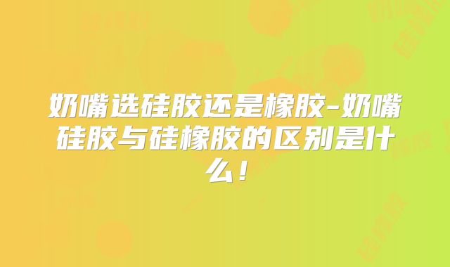 奶嘴选硅胶还是橡胶-奶嘴硅胶与硅橡胶的区别是什么！