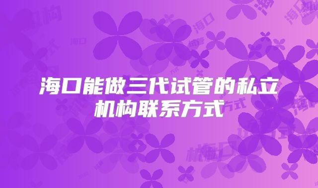 海口能做三代试管的私立机构联系方式